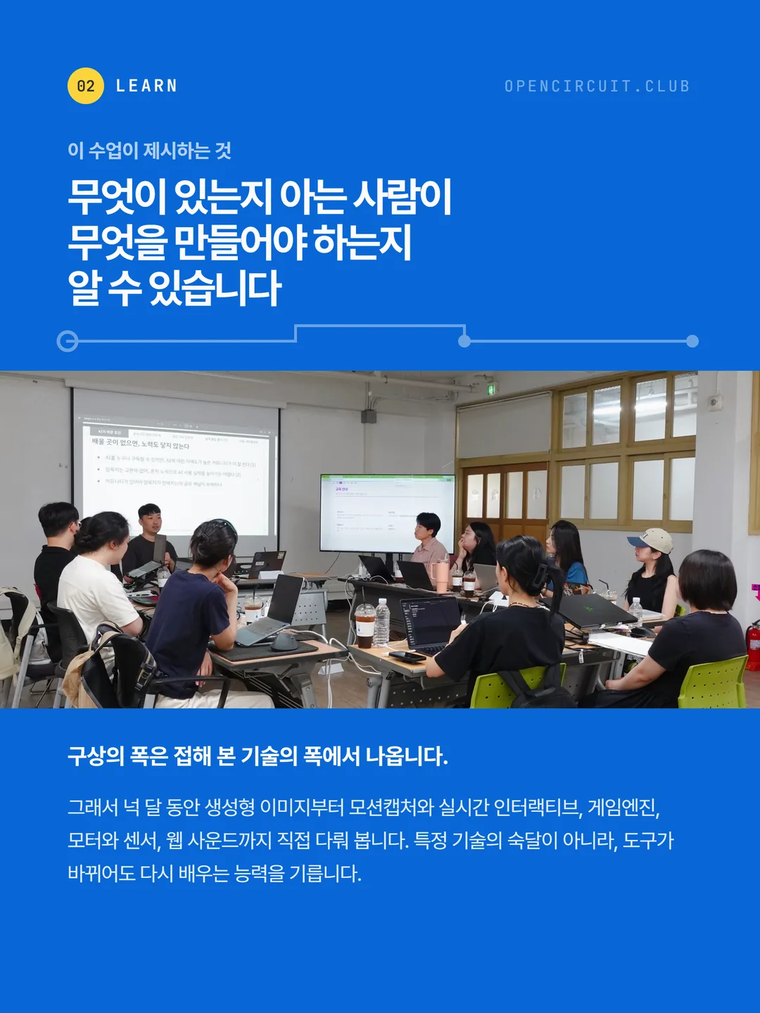 스크린을 향해 앉은 참여자들과 강의 화면. 이 수업이 제시하는 것: 무엇이 있는지 아는 사람이 무엇을 만들어야 하는지 알 수 있습니다. 구상의 폭은 접해 본 기술의 폭에서 나옵니다. 그래서 넉 달 동안 생성형 이미지부터 모션캡처와 실시간 인터랙티브, 게임엔진, 모터와 센서, 웹 사운드까지 직접 다뤄 봅니다. 특정 기술의 숙달이 아니라, 도구가 바뀌어도 다시 배우는 능력을 기릅니다.