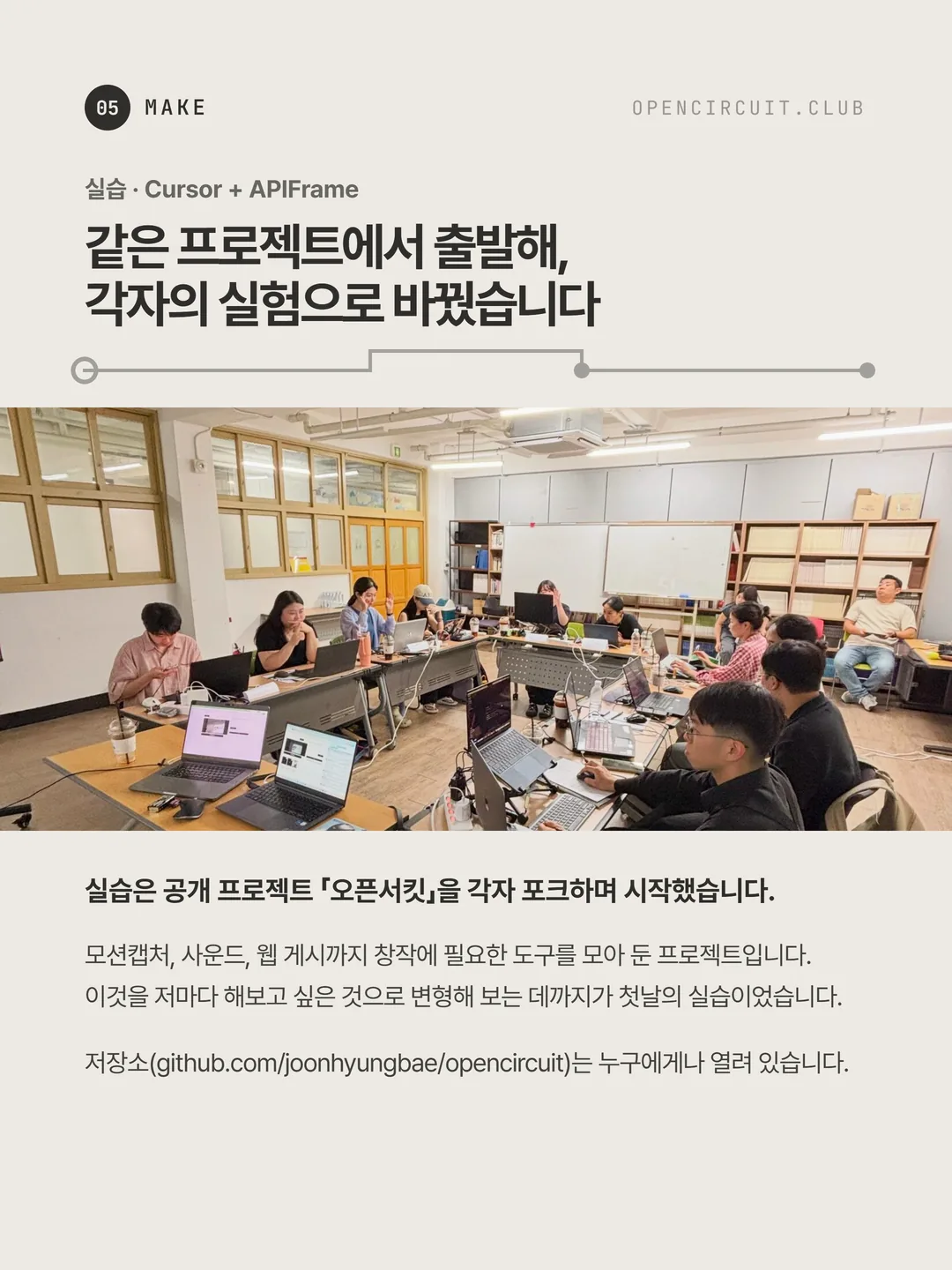 참여자들이 각자 노트북 앞에서 작업하고 있다. 실습 · Cursor + APIFrame: 같은 프로젝트에서 출발해, 각자의 실험으로 바꿨습니다. 실습은 공개 프로젝트 「오픈서킷」을 각자 포크하며 시작했습니다. 모션캡처, 사운드, 웹 게시까지 창작에 필요한 도구를 모아 둔 프로젝트입니다. 이것을 저마다 해보고 싶은 것으로 변형해 보는 데까지가 첫날의 실습이었습니다. 저장소(github.com/joonhyungbae/opencircuit)는 누구에게나 열려 있습니다.