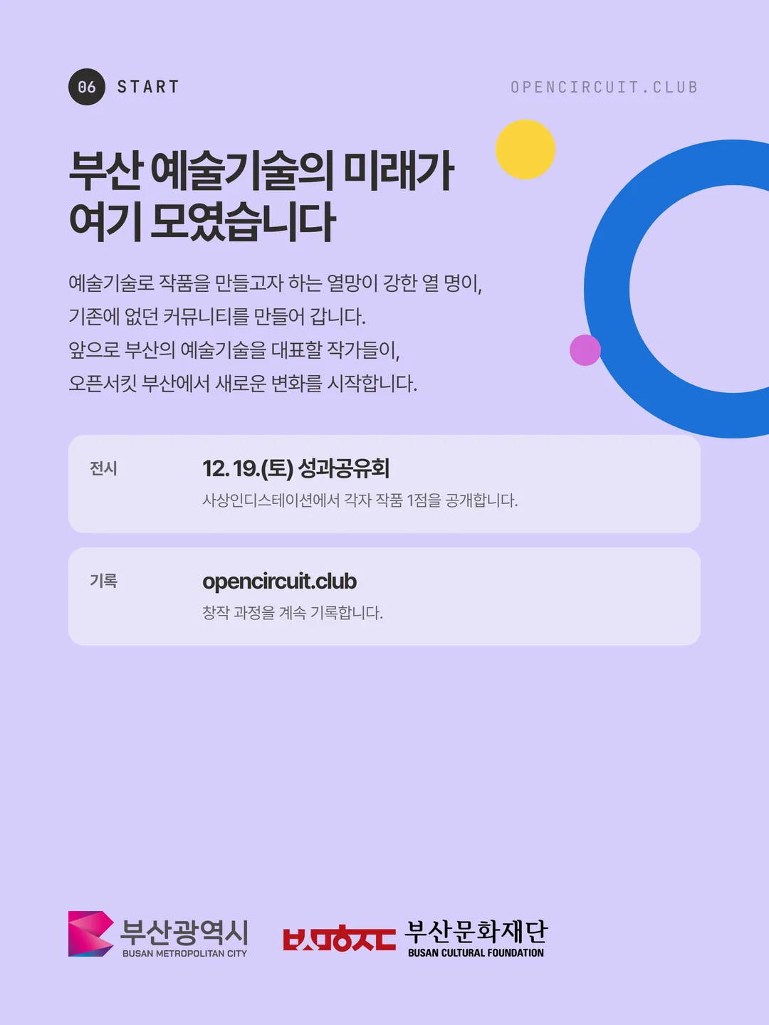 부산 예술기술의 미래가 여기 모였습니다. 예술기술로 작품을 만들고자 하는 열망이 강한 열 명이, 기존에 없던 커뮤니티를 만들어 갑니다. 앞으로 부산의 예술기술을 대표할 작가들이, 오픈서킷 부산에서 새로운 변화를 시작합니다. 전시: 12. 19.(토) 성과공유회, 사상인디스테이션에서 각자 작품 1점을 공개합니다. 기록: opencircuit.club, 창작 과정을 계속 기록합니다. 주최 부산광역시, 주관 부산문화재단