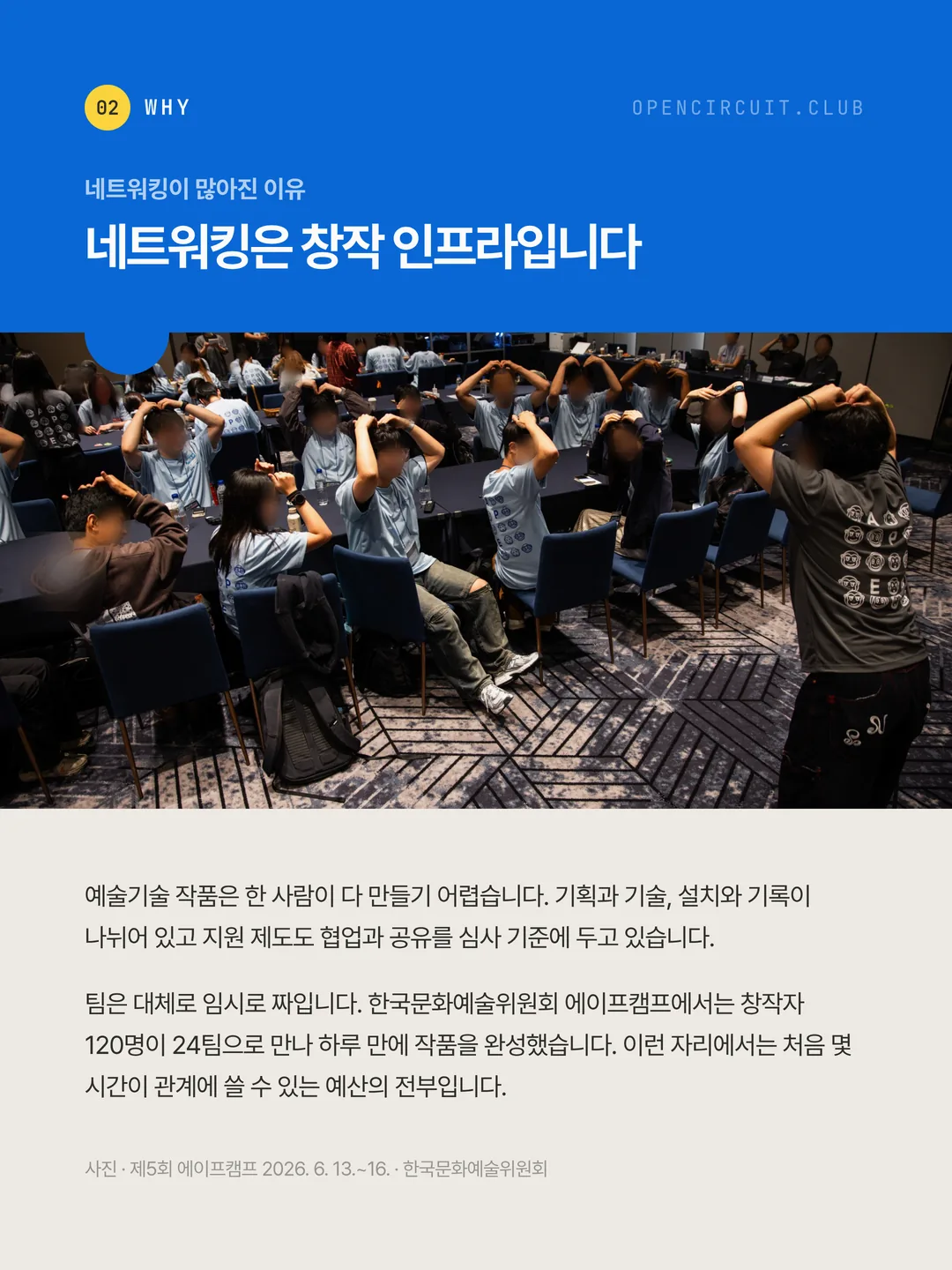 APE CAMP 참가자 수십 명이 자리에 앉아 같은 동작을 따라 하고 있다. 네트워킹이 많아진 이유 네트워킹은 창작 인프라입니다. 예술기술 작품은 한 사람이 다 만들기 어렵습니다. 기획과 기술, 설치와 기록이 나뉘어 있고 지원 제도도 협업과 공유를 심사 기준에 두고 있습니다. 팀은 대체로 임시로 짜입니다. 한국문화예술위원회 에이프캠프에서는 창작자 120명이 24팀으로 만나 하루 만에 작품을 완성했습니다. 이런 자리에서는 처음 몇 시간이 관계에 쓸 수 있는 예산의 전부입니다. 사진 · 제5회 에이프캠프 2026. 6. 13.~16. · 한국문화예술위원회