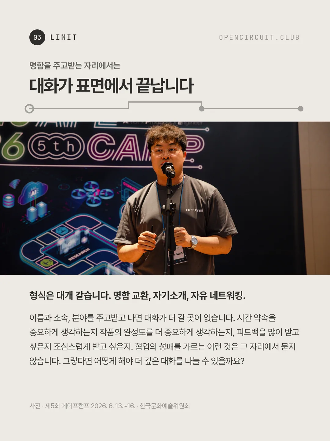 곡수인 강사가 APE CAMP 무대에서 마이크 앞에 서서 이야기하고 있다. 명함을 주고받는 자리에서는 대화가 표면에서 끝납니다. 형식은 대개 같습니다. 명함 교환, 자기소개, 자유 네트워킹. 이름과 소속, 분야를 주고받고 나면 대화가 더 갈 곳이 없습니다. 시간 약속을 중요하게 생각하는지 작품의 완성도를 더 중요하게 생각하는지, 피드백을 많이 받고 싶은지 조심스럽게 받고 싶은지. 협업의 성패를 가르는 이런 것은 그 자리에서 묻지 않습니다. 그렇다면 어떻게 해야 더 깊은 대화를 나눌 수 있을까요? 사진 · 제5회 에이프캠프 2026. 6. 13.~16. · 한국문화예술위원회