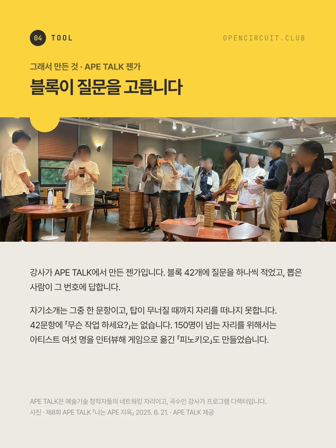 둥근 탁자마다 젠가 탑과 질문 카드가 놓여 있고, 참가자들이 그 둘레에 서서 차례를 기다리고 있다. 그래서 만든 것 · APE TALK 젠가 블록이 질문을 고릅니다. 강사가 APE TALK에서 만든 젠가입니다. 블록 42개에 질문을 하나씩 적었고, 뽑은 사람이 그 번호에 답합니다. 자기소개는 그중 한 문항이고, 탑이 무너질 때까지 자리를 떠나지 못합니다. 42문항에 「무슨 작업 하세요?」는 없습니다. 150명이 넘는 자리를 위해서는 아티스트 여섯 명을 인터뷰해 게임으로 옮긴 「피노키오」도 만들었습니다. APE TALK은 예술기술 창작자들의 네트워킹 자리이고, 곡수인 강사가 프로그램 디렉터입니다. 사진 · 제8회 APE TALK 「나는 APE 지옥」 2025. 6. 21. · APE TALK 제공
