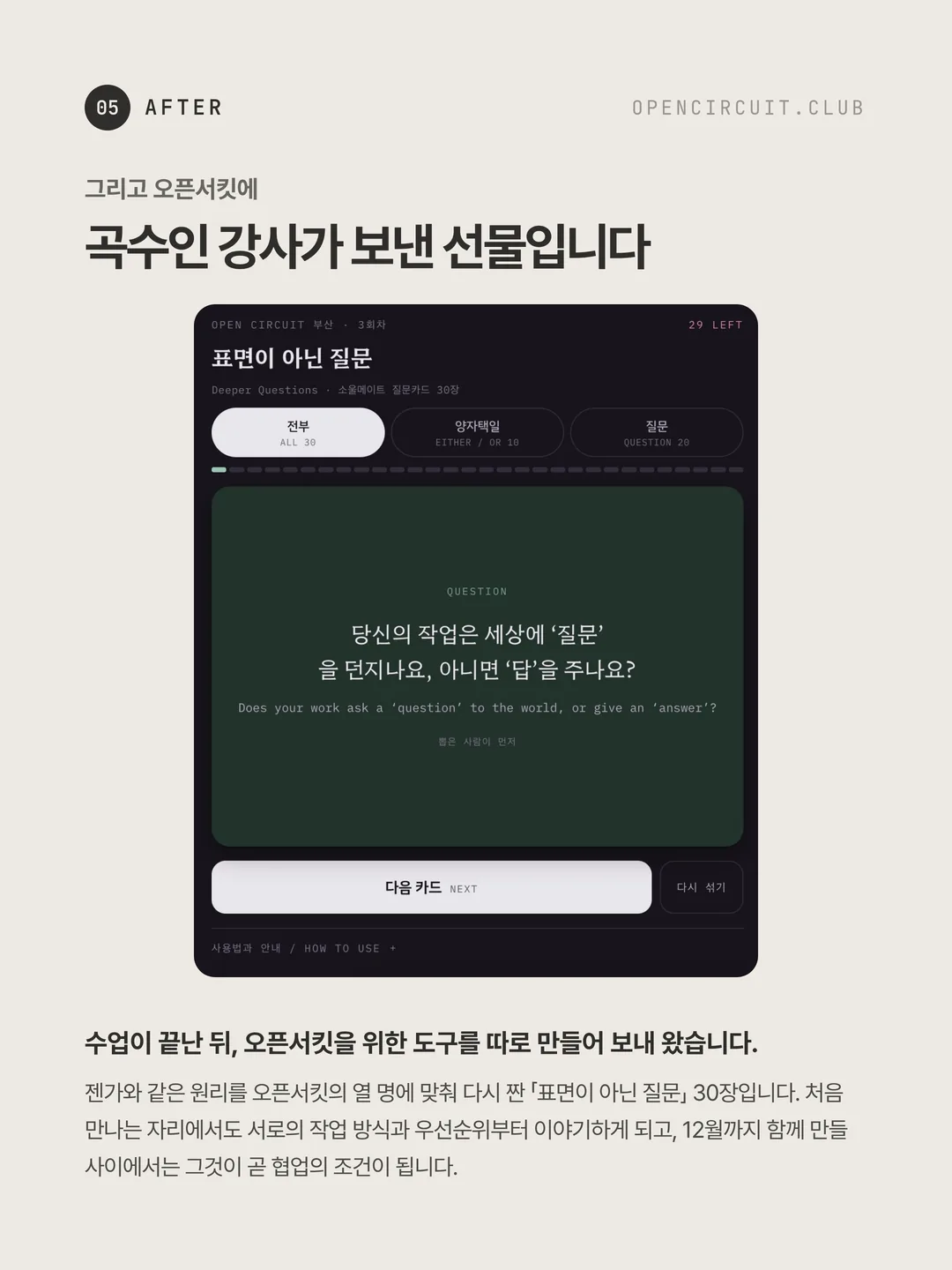 곡수인 강사가 만든 네트워킹 도구 화면. 「표면이 아닌 질문」 30장 중 한 장에 「당신의 작업은 세상에 질문을 던지나요, 아니면 답을 주나요?」라는 문장이 떠 있다. 그리고 오픈서킷에 곡수인 강사가 보낸 선물입니다. 수업이 끝난 뒤, 오픈서킷을 위한 도구를 따로 만들어 보내 왔습니다. 젠가와 같은 원리를 오픈서킷의 열 명에 맞춰 다시 짠 「표면이 아닌 질문」 30장입니다. 처음 만나는 자리에서도 서로의 작업 방식과 우선순위부터 이야기하게 되고, 12월까지 함께 만들 사이에서는 그것이 곧 협업의 조건이 됩니다.