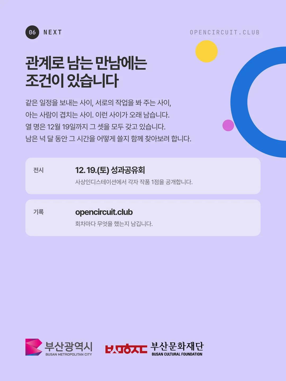 관계로 남는 만남에는 조건이 있습니다. 같은 일정을 보내는 사이, 서로의 작업을 봐 주는 사이, 아는 사람이 겹치는 사이. 이런 사이가 오래 남습니다. 열 명은 12월 19일까지 그 셋을 모두 갖고 있습니다. 남은 넉 달 동안 그 시간을 어떻게 쓸지 함께 찾아보려 합니다. 전시 12. 19.(토) 성과공유회 사상인디스테이션에서 각자 작품 1점을 공개합니다. 기록 opencircuit.club 회차마다 무엇을 했는지 남깁니다. 주최 부산광역시, 주관 부산문화재단