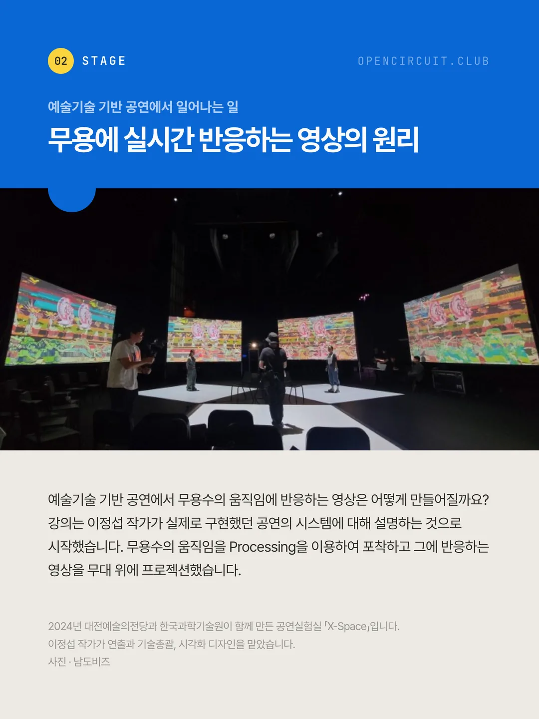 불을 끈 공연장, 커다란 곡면 스크린 넷에 색이 가득한 영상이 걸려 있고 흰 무대 바닥 위에 공연자들이 서 있다. 예술기술 기반 공연에서 일어나는 일 무용에 실시간 반응하는 영상의 원리. 예술기술 기반 공연에서 무용수의 움직임에 반응하는 영상은 어떻게 만들어질까요? 강의는 이정섭 작가가 실제로 구현했던 공연의 시스템에 대해 설명하는 것으로 시작했습니다. 무용수의 움직임을 Processing을 이용하여 포착하고 그에 반응하는 영상을 무대 위에 프로젝션했습니다. 2024년 대전예술의전당과 한국과학기술원이 함께 만든 공연실험실 「X-Space」입니다. 이정섭 작가가 연출과 기술총괄, 시각화 디자인을 맡았습니다. 사진 · 남도비즈