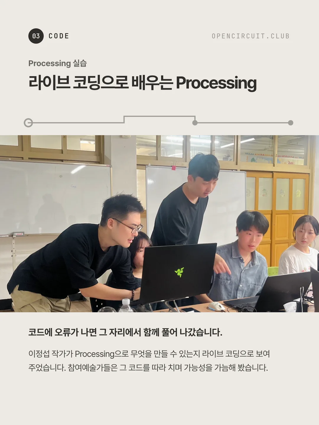 이정섭 작가가 참여자 노트북 앞에 몸을 숙여 화면을 보고 있고, 둘러선 참여자들이 함께 보며 한 사람이 화면을 가리키고 있다. Processing 실습 라이브 코딩으로 배우는 Processing. 코드에 오류가 나면 그 자리에서 함께 풀어 나갔습니다. 이정섭 작가가 Processing으로 무엇을 만들 수 있는지 라이브 코딩으로 보여 주었습니다. 참여예술가들은 그 코드를 따라 치며 가능성을 가늠해 봤습니다.