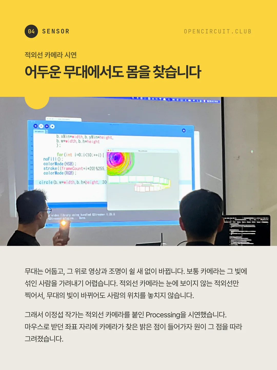 이정섭 작가가 불을 켠 휴대폰을 들고 있고, 스크린에는 그 빛을 따라 원이 겹겹이 그려지는 화면과 Processing 코드가 떠 있다. 적외선 카메라 시연 어두운 무대에서도 몸을 찾습니다. 무대는 어둡고, 그 위로 영상과 조명이 쉴 새 없이 바뀝니다. 보통 카메라는 그 빛에 섞인 사람을 가려내기 어렵습니다. 적외선 카메라는 눈에 보이지 않는 적외선만 찍어서, 무대의 빛이 바뀌어도 사람의 위치를 놓치지 않습니다. 그래서 이정섭 작가는 적외선 카메라를 붙인 Processing을 시연했습니다. 마우스로 받던 좌표 자리에 카메라가 찾은 밝은 점이 들어가자 원이 그 점을 따라 그려졌습니다.