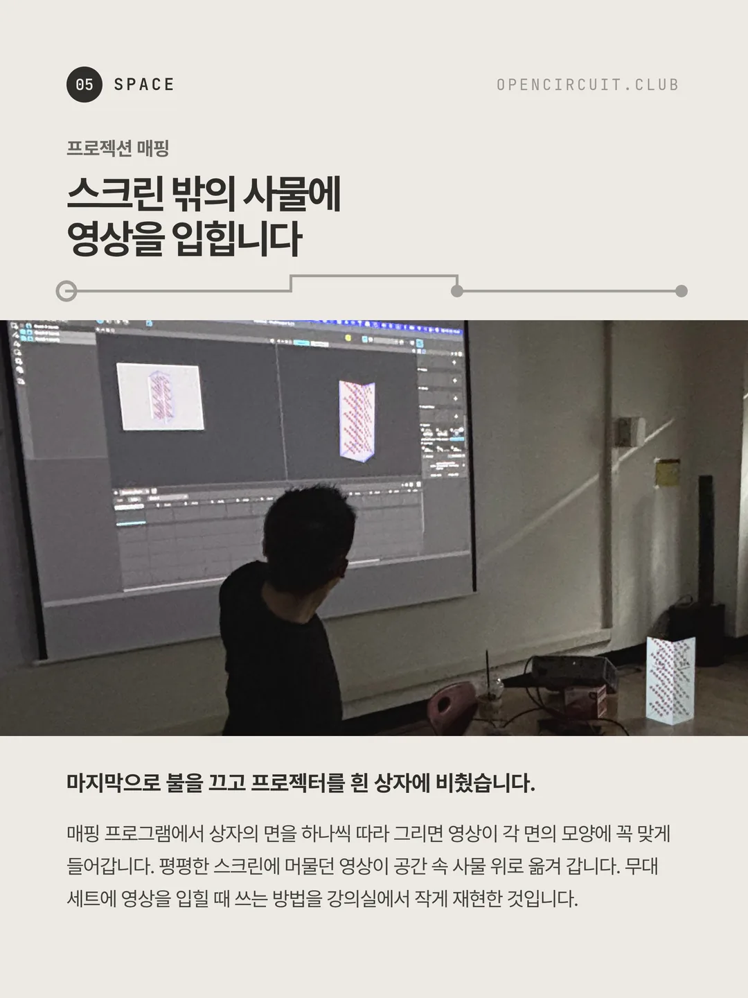 불을 끈 방, 스크린에 매핑 프로그램 화면이 떠 있고 오른쪽 바닥의 흰 상자에 같은 붉은 점무늬 영상이 얹혀 있다. 프로젝션 매핑 스크린 밖의 사물에 영상을 입힙니다. 마지막으로 불을 끄고 프로젝터를 흰 상자에 비췄습니다. 매핑 프로그램에서 상자의 면을 하나씩 따라 그리면 영상이 각 면의 모양에 꼭 맞게 들어갑니다. 평평한 스크린에 머물던 영상이 공간 속 사물 위로 옮겨 갑니다. 무대 세트에 영상을 입힐 때 쓰는 방법을 강의실에서 작게 재현한 것입니다.