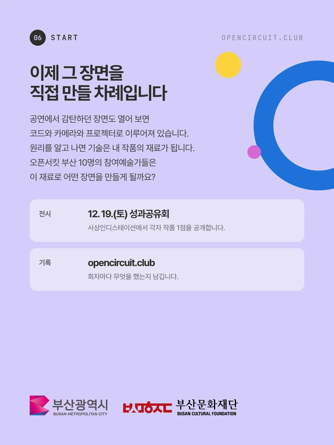 이제 그 장면을 직접 만들 차례입니다. 공연에서 감탄하던 장면도 열어 보면 코드와 카메라와 프로젝터로 이루어져 있습니다. 원리를 알고 나면 기술은 내 작품의 재료가 됩니다. 오픈서킷 부산 10명의 참여예술가들은 이 재료로 어떤 장면을 만들게 될까요? 전시 12. 19.(토) 성과공유회 사상인디스테이션에서 각자 작품 1점을 공개합니다. 기록 opencircuit.club 회차마다 무엇을 했는지 남깁니다. 주최 부산광역시, 주관 부산문화재단